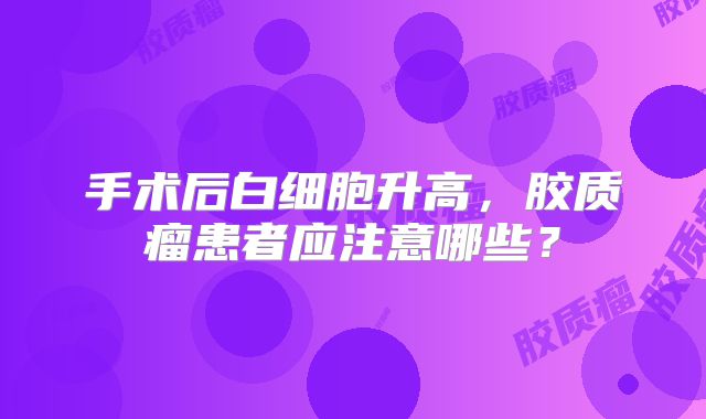 手术后白细胞升高，胶质瘤患者应注意哪些？
