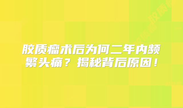 胶质瘤术后为何二年内频繁头痛？揭秘背后原因！