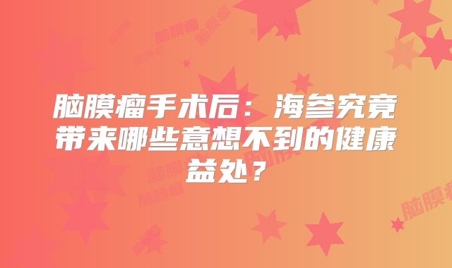 脑膜瘤手术后：海参究竟带来哪些意想不到的健康益处？