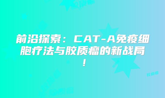 前沿探索：CAT-A免疫细胞疗法与胶质瘤的新战局！