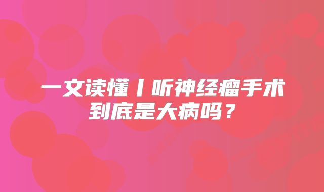 一文读懂丨听神经瘤手术到底是大病吗？