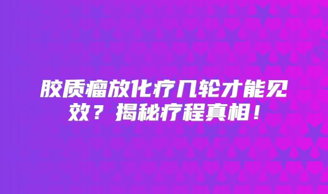 胶质瘤放化疗几轮才能见效？揭秘疗程真相！