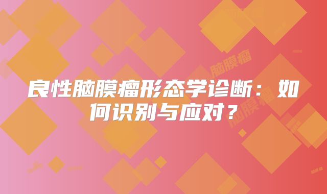 良性脑膜瘤形态学诊断：如何识别与应对？