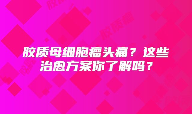 胶质母细胞瘤头痛？这些治愈方案你了解吗？