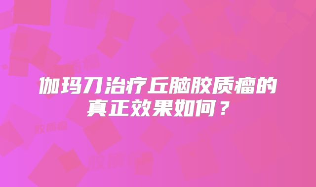 伽玛刀治疗丘脑胶质瘤的真正效果如何？