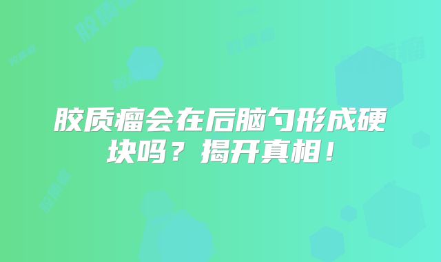 胶质瘤会在后脑勺形成硬块吗？揭开真相！