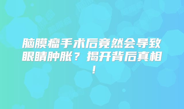 脑膜瘤手术后竟然会导致眼睛肿胀？揭开背后真相！