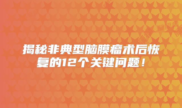 揭秘非典型脑膜瘤术后恢复的12个关键问题！