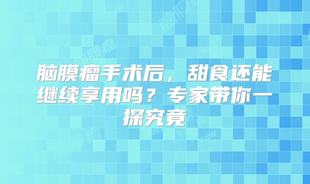 脑膜瘤手术后，甜食还能继续享用吗？专家带你一探究竟