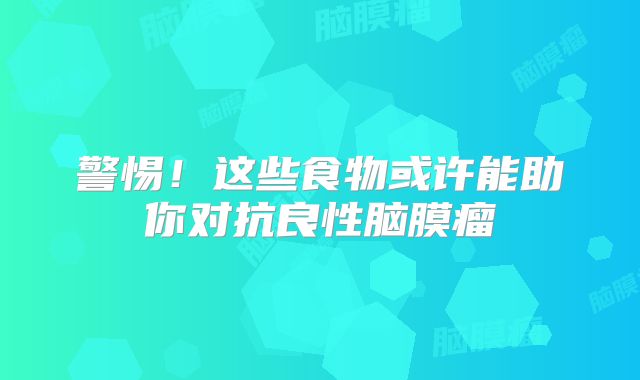 警惕！这些食物或许能助你对抗良性脑膜瘤