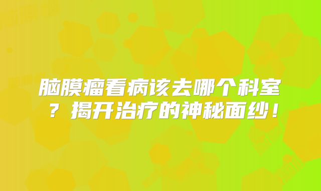 脑膜瘤看病该去哪个科室？揭开治疗的神秘面纱！
