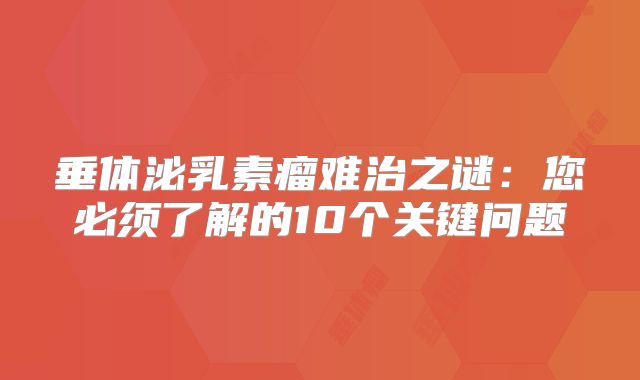 垂体泌乳素瘤难治之谜：您必须了解的10个关键问题