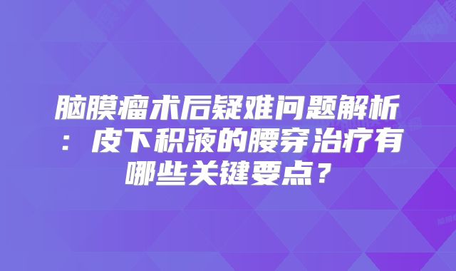 脑膜瘤术后疑难问题解析：皮下积液的腰穿治疗有哪些关键要点？