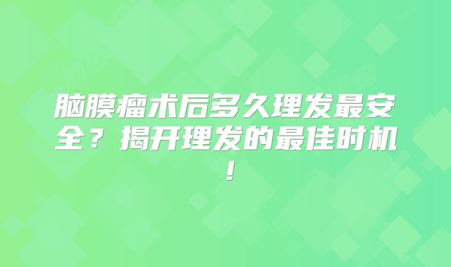 脑膜瘤术后多久理发最安全？揭开理发的最佳时机！