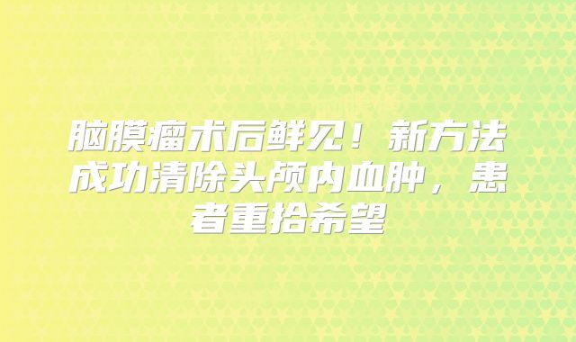 脑膜瘤术后鲜见！新方法成功清除头颅内血肿，患者重拾希望