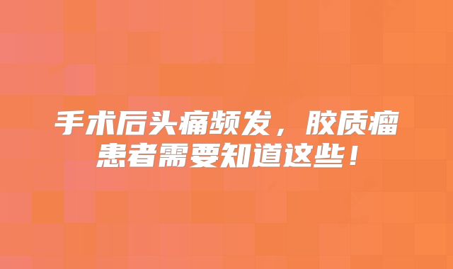 手术后头痛频发，胶质瘤患者需要知道这些！