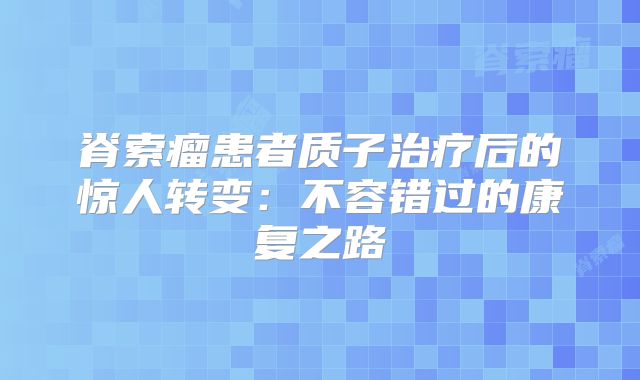 脊索瘤患者质子治疗后的惊人转变：不容错过的康复之路