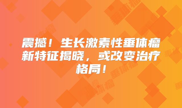 震撼！生长激素性垂体瘤新特征揭晓，或改变治疗格局！