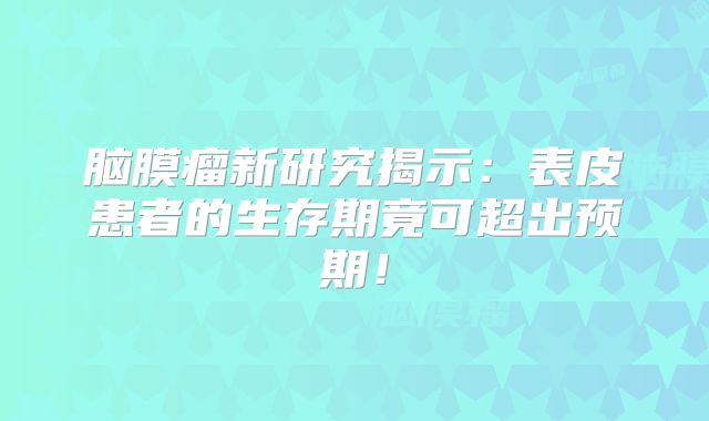 脑膜瘤新研究揭示：表皮患者的生存期竟可超出预期！