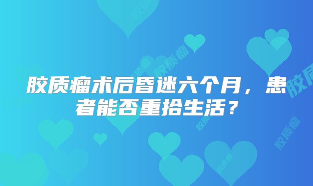 胶质瘤术后昏迷六个月，患者能否重拾生活？