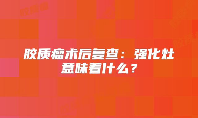 胶质瘤术后复查：强化灶意味着什么？