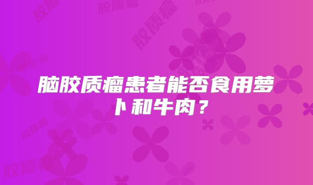 脑胶质瘤患者能否食用萝卜和牛肉？