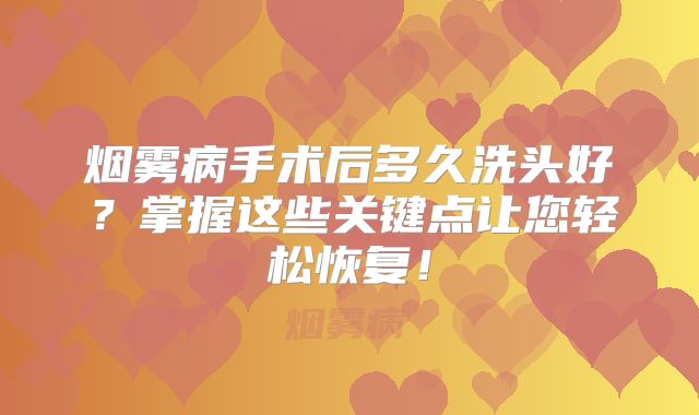 烟雾病手术后多久洗头好？掌握这些关键点让您轻松恢复！