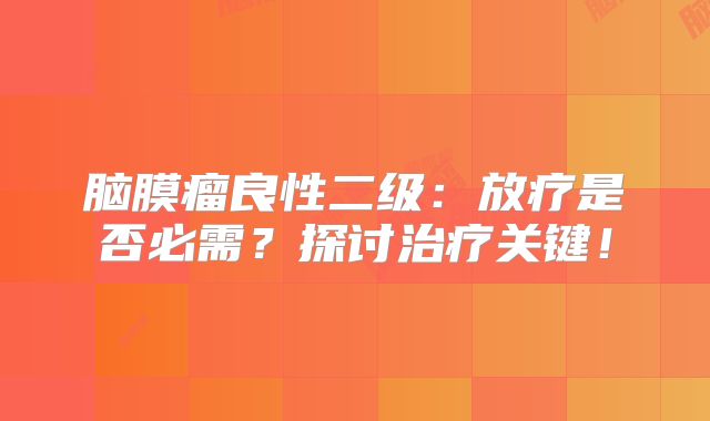 脑膜瘤良性二级：放疗是否必需？探讨治疗关键！