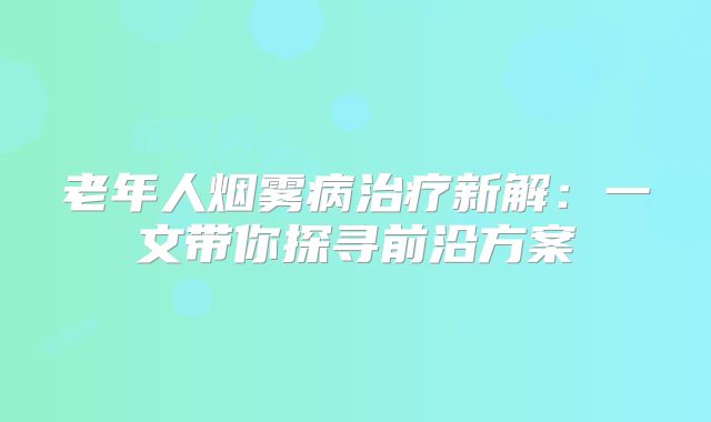 老年人烟雾病治疗新解：一文带你探寻前沿方案