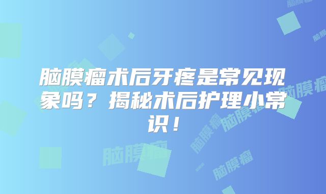脑膜瘤术后牙疼是常见现象吗？揭秘术后护理小常识！