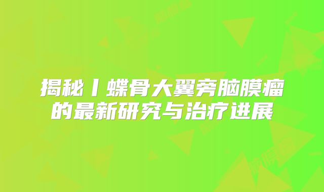 揭秘丨蝶骨大翼旁脑膜瘤的最新研究与治疗进展