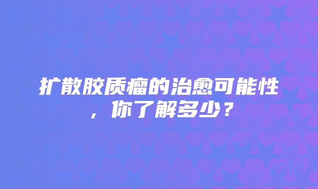 扩散胶质瘤的治愈可能性，你了解多少？