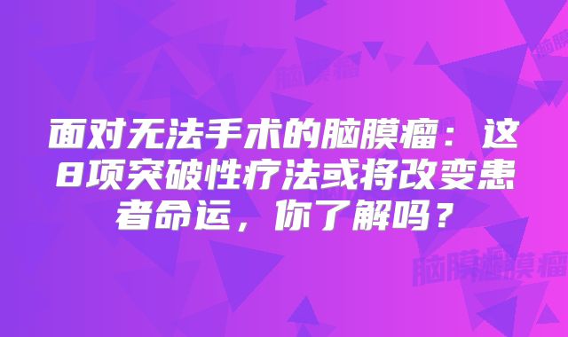 面对无法手术的脑膜瘤：这8项突破性疗法或将改变患者命运，你了解吗？