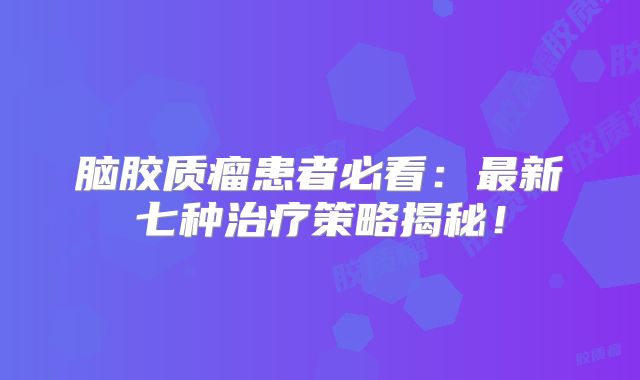 脑胶质瘤患者必看：最新七种治疗策略揭秘！