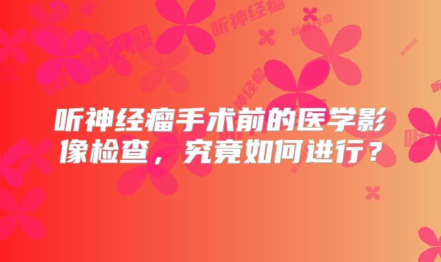听神经瘤手术前的医学影像检查，究竟如何进行？