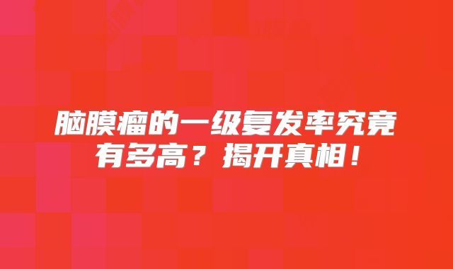 脑膜瘤的一级复发率究竟有多高？揭开真相！