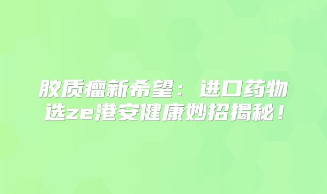 胶质瘤新希望：进口药物选ze港安健康妙招揭秘！