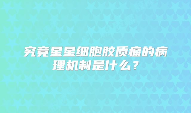 究竟星星细胞胶质瘤的病理机制是什么？