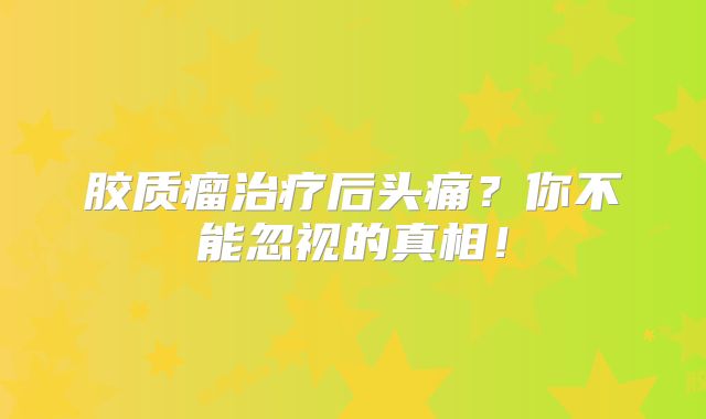 胶质瘤治疗后头痛？你不能忽视的真相！