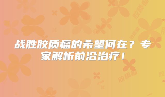 战胜胶质瘤的希望何在？专家解析前沿治疗！