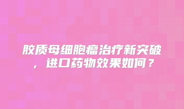 胶质母细胞瘤治疗新突破，进口药物效果如何？
