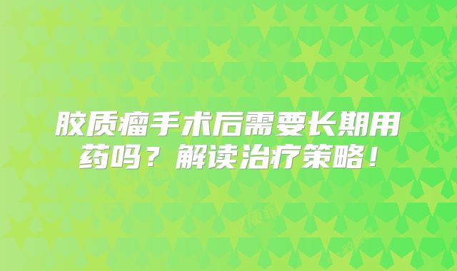 胶质瘤手术后需要长期用药吗？解读治疗策略！