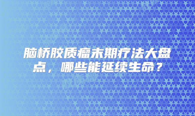 脑桥胶质瘤末期疗法大盘点，哪些能延续生命？