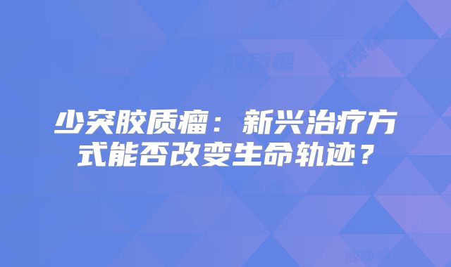 少突胶质瘤：新兴治疗方式能否改变生命轨迹？