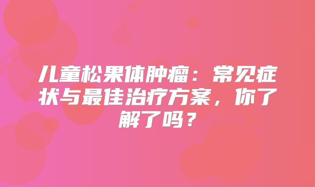 儿童松果体肿瘤：常见症状与最佳治疗方案，你了解了吗？
