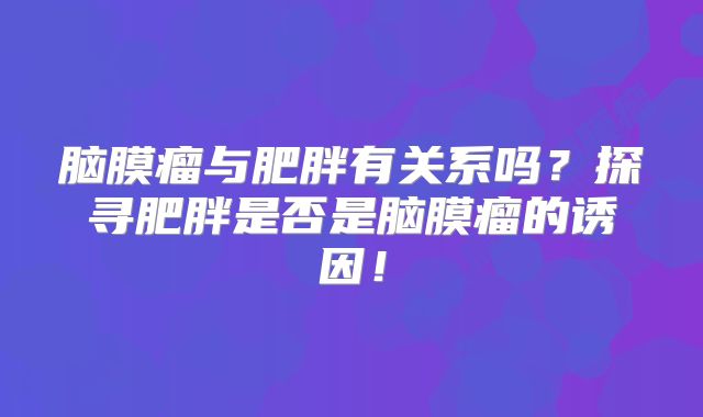 脑膜瘤与肥胖有关系吗？探寻肥胖是否是脑膜瘤的诱因！