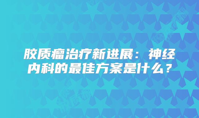 胶质瘤治疗新进展：神经内科的最佳方案是什么？