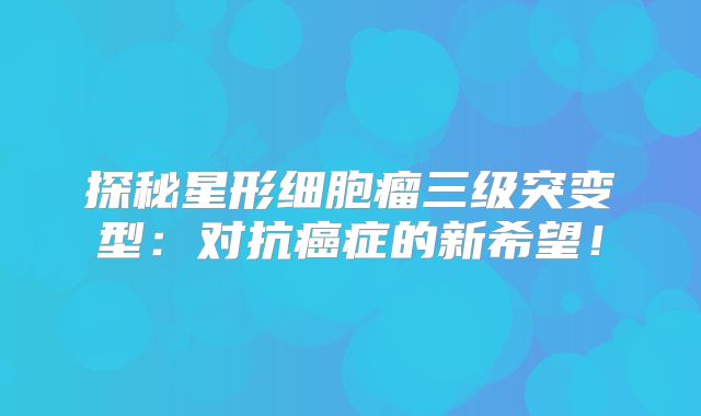 探秘星形细胞瘤三级突变型：对抗癌症的新希望！