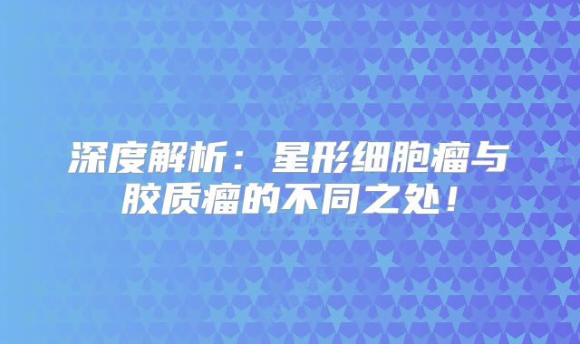深度解析：星形细胞瘤与胶质瘤的不同之处！