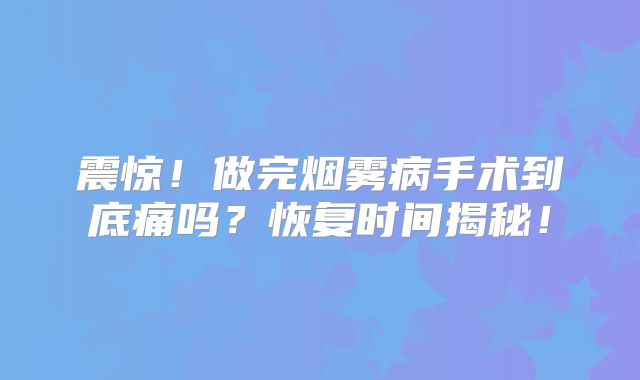 震惊！做完烟雾病手术到底痛吗？恢复时间揭秘！